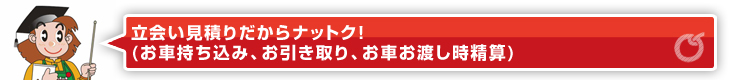 立会い見積りだからナットク！（お車持ち込み、お引き取り、お車お渡し時精算）